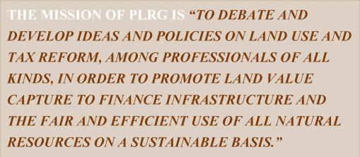 The Mission of PLRG is "To debate and develop ideas and policies on land use and tax reform, among professionals of all kinds, in order to promote land value capture to finance infrastructure and the fair and efficient use of all natural resources on a sustainable basis."